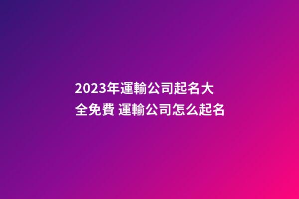 2023年運輸公司起名大全免費 運輸公司怎么起名-第1張-公司起名-玄機派